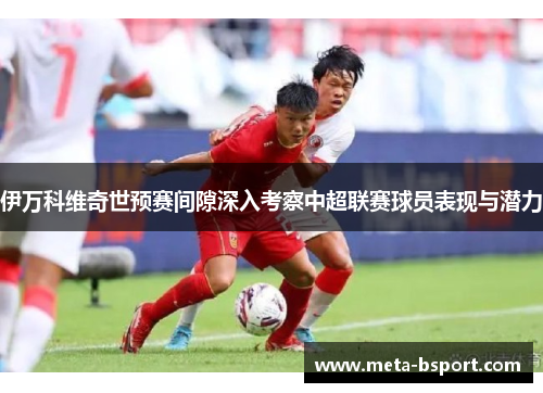 伊万科维奇世预赛间隙深入考察中超联赛球员表现与潜力