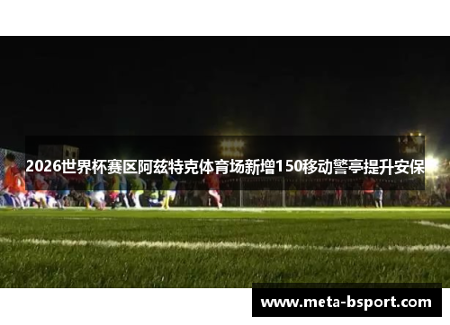 2026世界杯赛区阿兹特克体育场新增150移动警亭提升安保