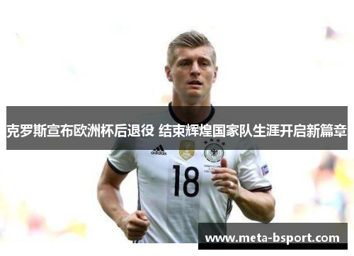 克罗斯宣布欧洲杯后退役 结束辉煌国家队生涯开启新篇章