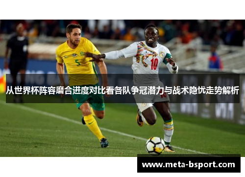 从世界杯阵容磨合进度对比看各队争冠潜力与战术隐忧走势解析
